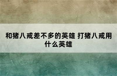 和猪八戒差不多的英雄 打猪八戒用什么英雄